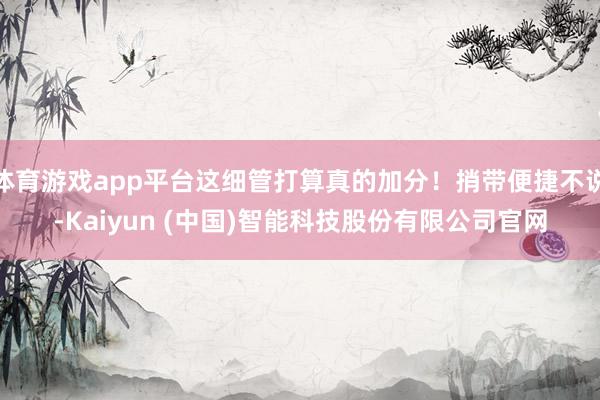 体育游戏app平台这细管打算真的加分！捎带便捷不说-Kaiyun (中国)智能科技股份有限公司官网