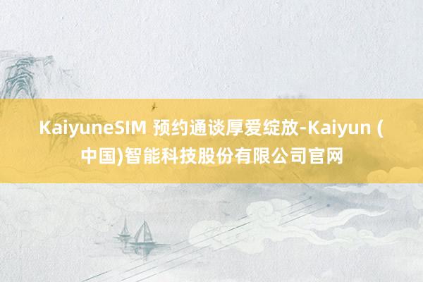 KaiyuneSIM 预约通谈厚爱绽放-Kaiyun (中国)智能科技股份有限公司官网