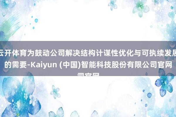 云开体育为鼓动公司解决结构计谋性优化与可执续发展的需要-Kaiyun (中国)智能科技股份有限公司官网