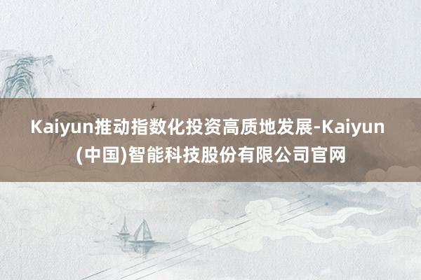 Kaiyun推动指数化投资高质地发展-Kaiyun (中国)智能科技股份有限公司官网
