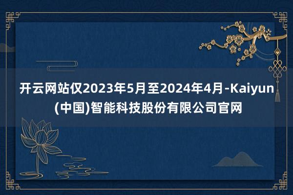 开云网站仅2023年5月至2024年4月-Kaiyun (中国)智能科技股份有限公司官网