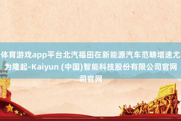 体育游戏app平台北汽福田在新能源汽车范畴增速尤为隆起-Kaiyun (中国)智能科技股份有限公司官网