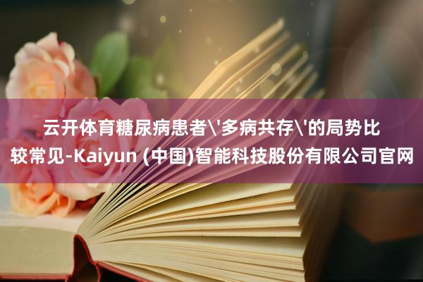 云开体育糖尿病患者'多病共存'的局势比较常见-Kaiyun (中国)智能科技股份有限公司官网