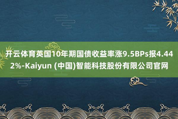 开云体育英国10年期国债收益率涨9.5BPs报4.442%-Kaiyun (中国)智能科技股份有限公司官网