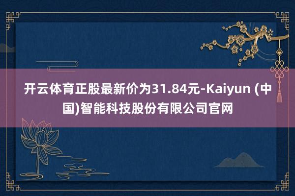 开云体育正股最新价为31.84元-Kaiyun (中国)智能科技股份有限公司官网