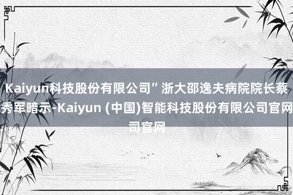Kaiyun科技股份有限公司”浙大邵逸夫病院院长蔡秀军暗示-Kaiyun (中国)智能科技股份有限公司官网