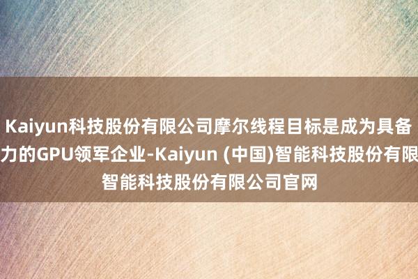 Kaiyun科技股份有限公司摩尔线程目标是成为具备外洋竞争力的GPU领军企业-Kaiyun (中国)智能科技股份有限公司官网