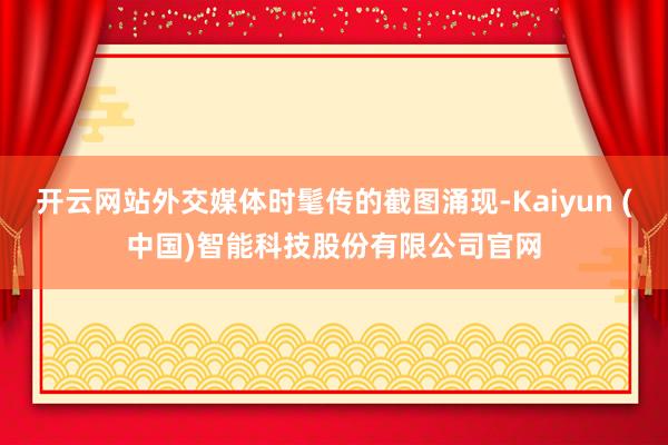 开云网站外交媒体时髦传的截图涌现-Kaiyun (中国)智能科技股份有限公司官网