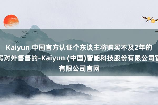 Kaiyun 中国官方认证个东谈主将购买不及2年的住房对外售售的-Kaiyun (中国)智能科技股份有限公司官网
