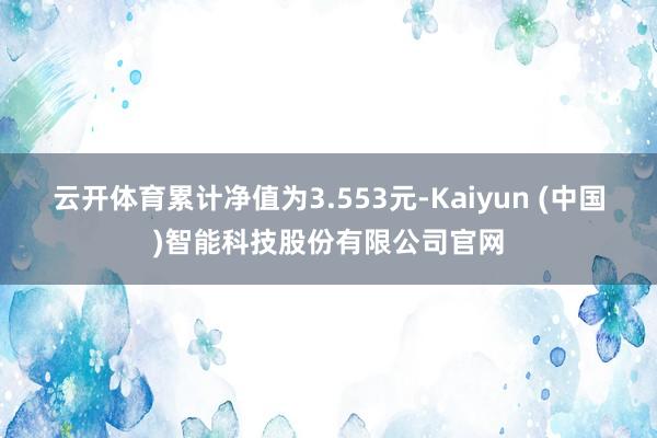 云开体育累计净值为3.553元-Kaiyun (中国)智能科技股份有限公司官网