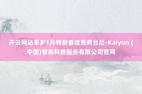 开云网站来岁1月特朗普政贵府台后-Kaiyun (中国)智能科技股份有限公司官网