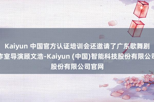 Kaiyun 中国官方认证培训会还邀请了广东歌舞剧院创作室导演顾文浩-Kaiyun (中国)智能科技股份有限公司官网