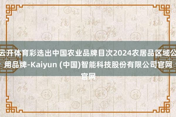 云开体育彩选出中国农业品牌目次2024农居品区域公用品牌-Kaiyun (中国)智能科技股份有限公司官网
