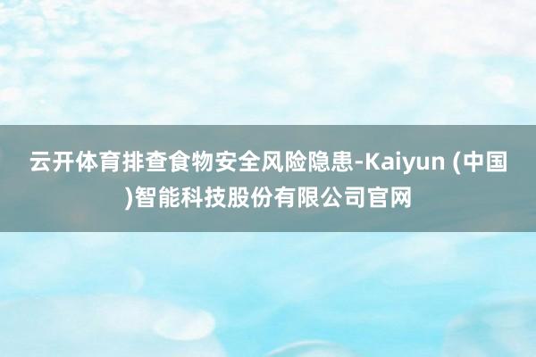 云开体育排查食物安全风险隐患-Kaiyun (中国)智能科技股份有限公司官网