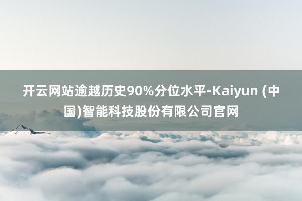 开云网站逾越历史90%分位水平-Kaiyun (中国)智能科技股份有限公司官网
