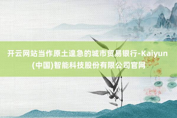 开云网站当作原土遑急的城市贸易银行-Kaiyun (中国)智能科技股份有限公司官网