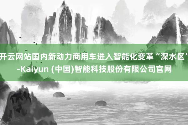 开云网站国内新动力商用车进入智能化变革“深水区”-Kaiyun (中国)智能科技股份有限公司官网