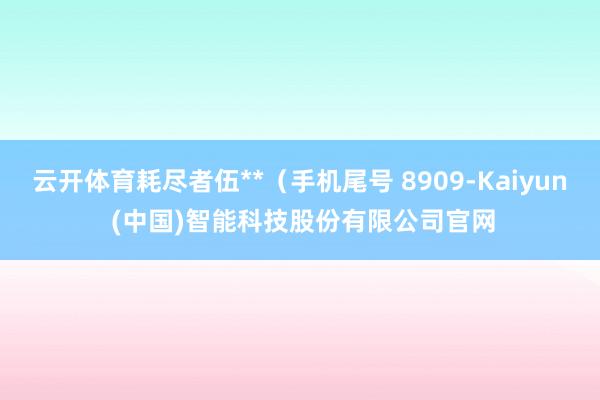 云开体育耗尽者伍**(手机尾号 8909-Kaiyun (中国)智能科技股份有限公司官网