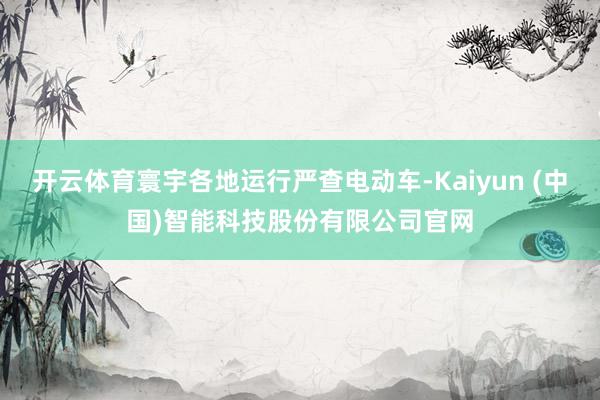 开云体育寰宇各地运行严查电动车-Kaiyun (中国)智能科技股份有限公司官网