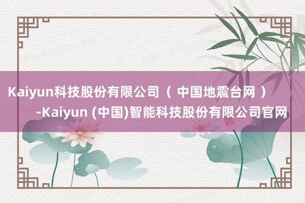 Kaiyun科技股份有限公司（ 中国地震台网 ）            -Kaiyun (中国)智能科技股份有限公司官网
