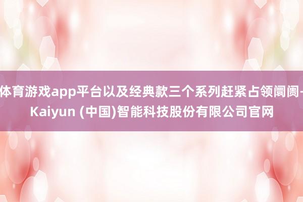 体育游戏app平台以及经典款三个系列赶紧占领阛阓-Kaiyun (中国)智能科技股份有限公司官网