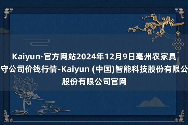 Kaiyun·官方网站2024年12月9日亳州农家具有限职守公司价钱行情-Kaiyun (中国)智能科技股份有限公司官网