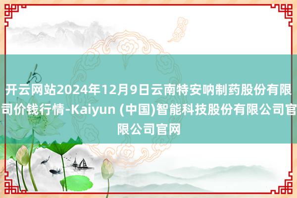开云网站2024年12月9日云南特安呐制药股份有限公司价钱行情-Kaiyun (中国)智能科技股份有限公司官网