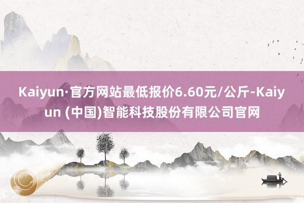 Kaiyun·官方网站最低报价6.60元/公斤-Kaiyun (中国)智能科技股份有限公司官网