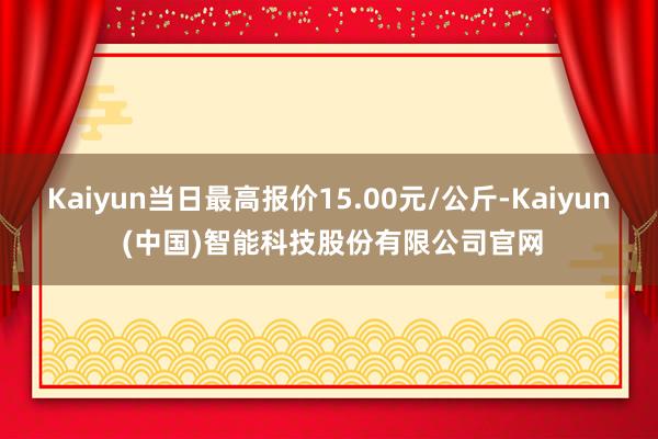 Kaiyun当日最高报价15.00元/公斤-Kaiyun (中国)智能科技股份有限公司官网