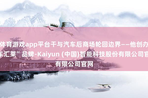 体育游戏app平台干与汽车后商场轮回边界——他创办“车汇莱”品牌-Kaiyun (中国)智能科技股份有限公司官网