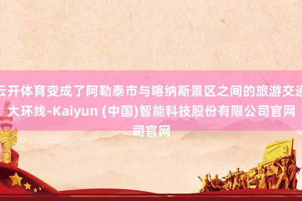 云开体育变成了阿勒泰市与喀纳斯景区之间的旅游交通大环线-Kaiyun (中国)智能科技股份有限公司官网