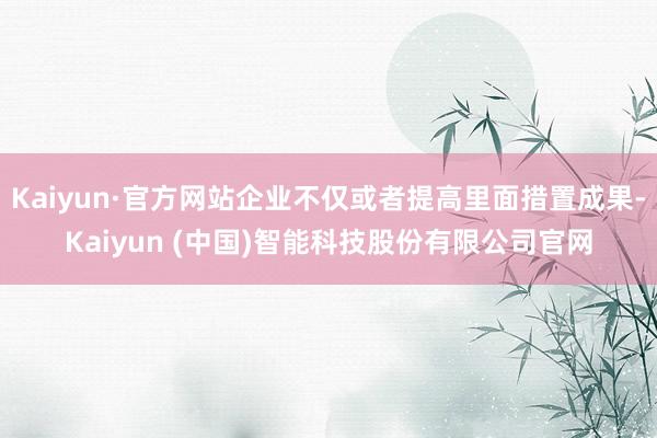 Kaiyun·官方网站企业不仅或者提高里面措置成果-Kaiyun (中国)智能科技股份有限公司官网