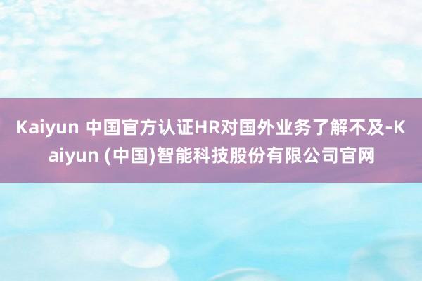 Kaiyun 中国官方认证HR对国外业务了解不及-Kaiyun (中国)智能科技股份有限公司官网