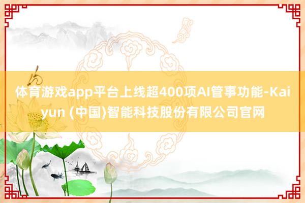体育游戏app平台上线超400项AI管事功能-Kaiyun (中国)智能科技股份有限公司官网