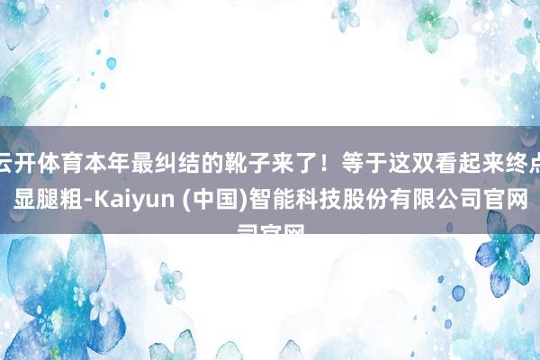 云开体育本年最纠结的靴子来了！等于这双看起来终点显腿粗-Kaiyun (中国)智能科技股份有限公司官网