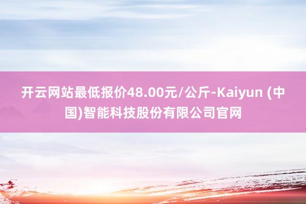 开云网站最低报价48.00元/公斤-Kaiyun (中国)智能科技股份有限公司官网