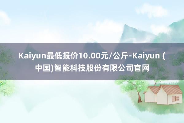 Kaiyun最低报价10.00元/公斤-Kaiyun (中国)智能科技股份有限公司官网