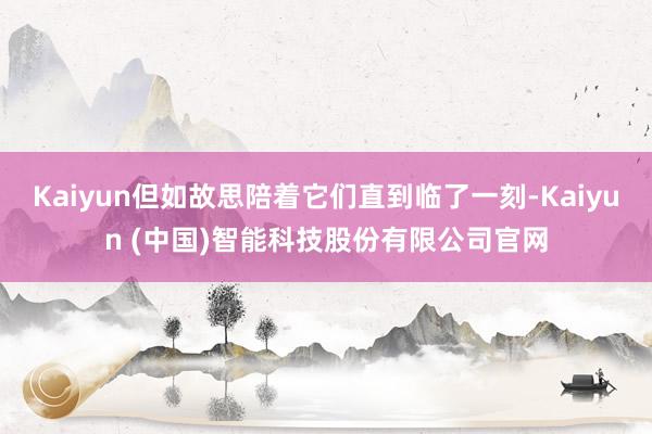 Kaiyun但如故思陪着它们直到临了一刻-Kaiyun (中国)智能科技股份有限公司官网