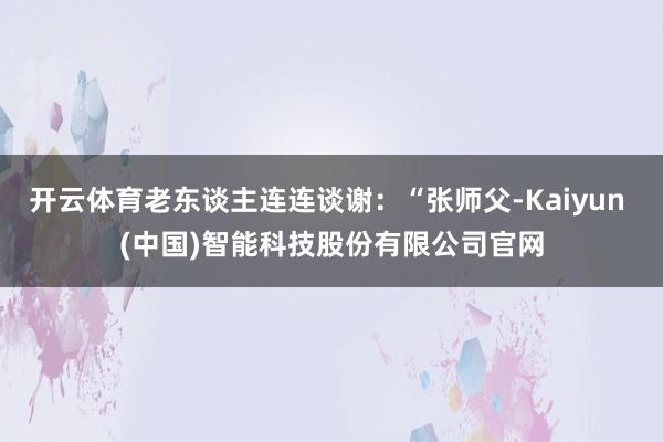 开云体育老东谈主连连谈谢：“张师父-Kaiyun (中国)智能科技股份有限公司官网