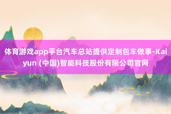 体育游戏app平台汽车总站提供定制包车做事-Kaiyun (中国)智能科技股份有限公司官网