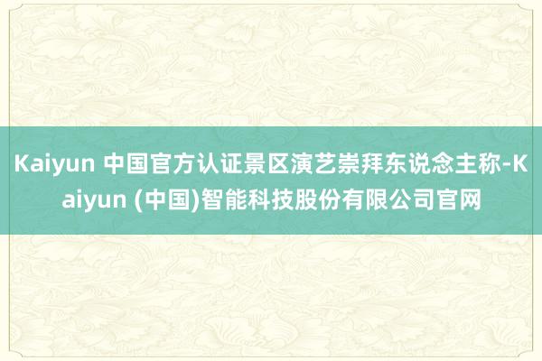 Kaiyun 中国官方认证景区演艺崇拜东说念主称-Kaiyun (中国)智能科技股份有限公司官网