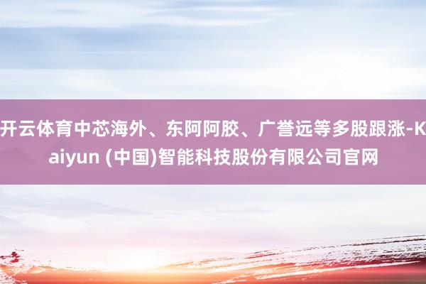 开云体育中芯海外、东阿阿胶、广誉远等多股跟涨-Kaiyun (中国)智能科技股份有限公司官网