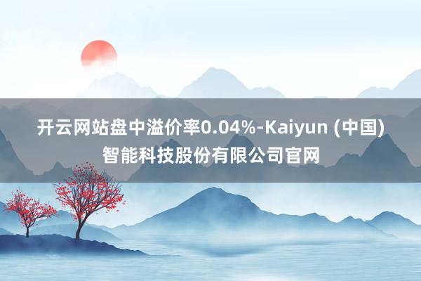 开云网站盘中溢价率0.04%-Kaiyun (中国)智能科技股份有限公司官网