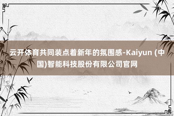 云开体育共同装点着新年的氛围感-Kaiyun (中国)智能科技股份有限公司官网