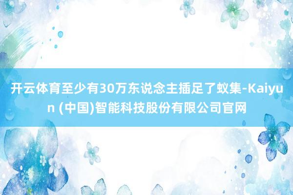 开云体育至少有30万东说念主插足了蚁集-Kaiyun (中国)智能科技股份有限公司官网