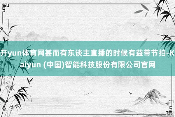 开yun体育网甚而有东谈主直播的时候有益带节拍-Kaiyun (中国)智能科技股份有限公司官网