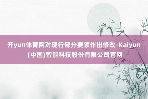 开yun体育网对现行部分要领作出修改-Kaiyun (中国)智能科技股份有限公司官网