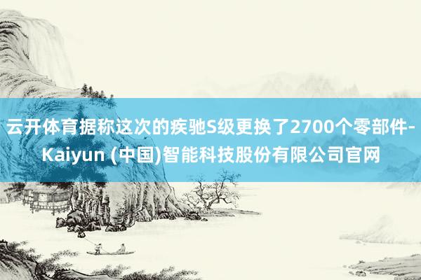 云开体育据称这次的疾驰S级更换了2700个零部件-Kaiyun (中国)智能科技股份有限公司官网