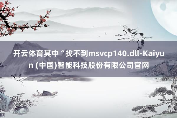 开云体育其中“找不到msvcp140.dll-Kaiyun (中国)智能科技股份有限公司官网