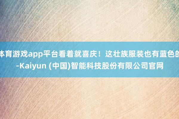 体育游戏app平台看着就喜庆！这壮族服装也有蓝色的-Kaiyun (中国)智能科技股份有限公司官网